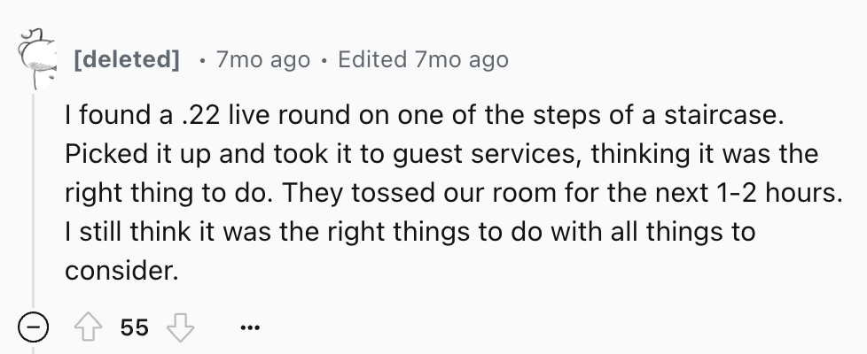 number - deleted . 7mo ago Edited 7mo ago I found a .22 live round on one of the steps of a staircase. Picked it up and took it to guest services, thinking it was the right thing to do. They tossed our room for the next 12 hours. I still think it was the 